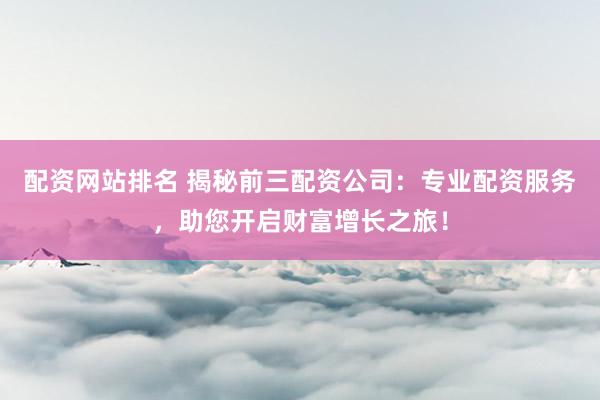 配资网站排名 揭秘前三配资公司:专业配资服务,助您开启财富增长之旅!