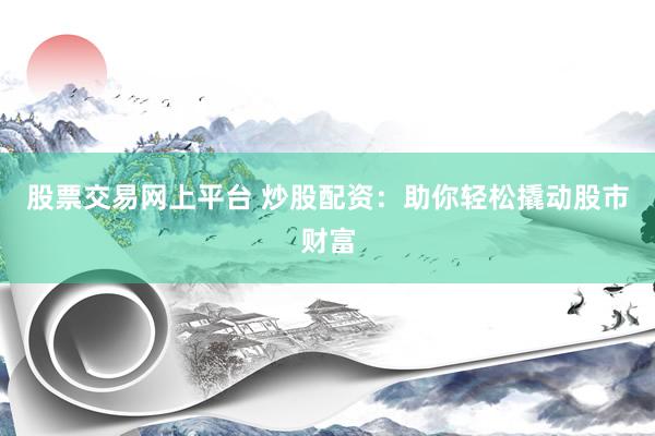 股票交易网上平台 炒股配资：助你轻松撬动股市财富