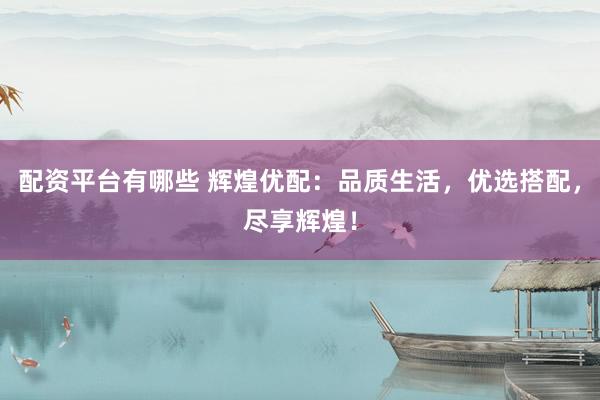 配资平台有哪些 辉煌优配：品质生活，优选搭配，尽享辉煌！