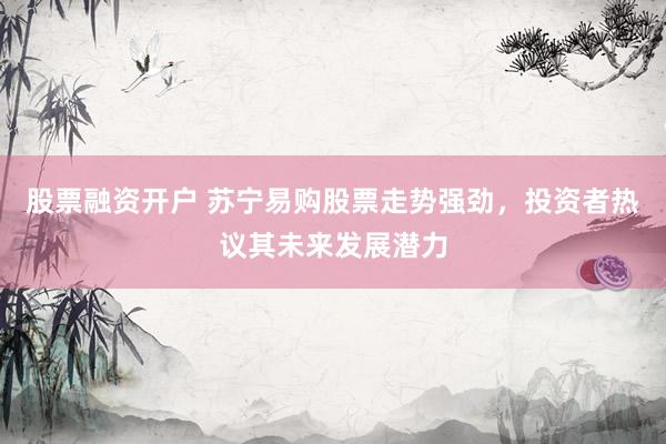 股票融资开户 苏宁易购股票走势强劲，投资者热议其未来发展潜力