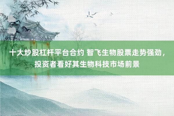 十大炒股杠杆平台合约 智飞生物股票走势强劲，投资者看好其生物科技市场前景