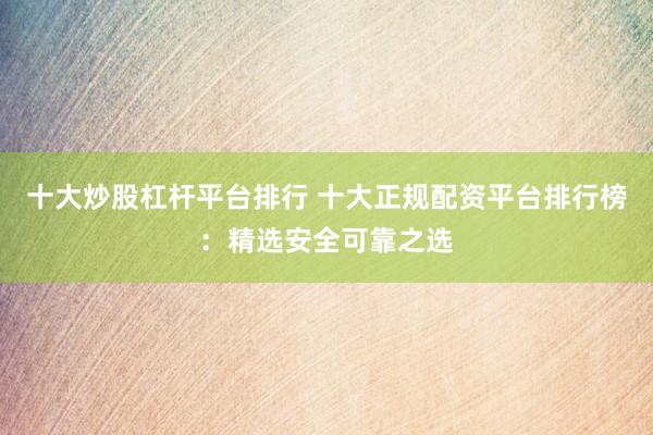 十大炒股杠杆平台排行 十大正规配资平台排行榜：精选安全可靠之选