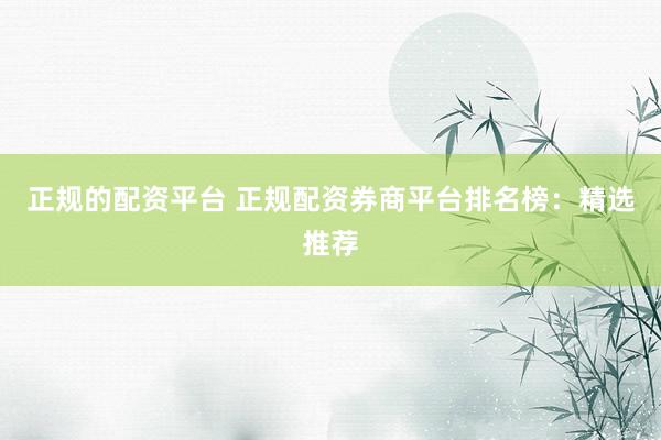 正规的配资平台 正规配资券商平台排名榜：精选推荐
