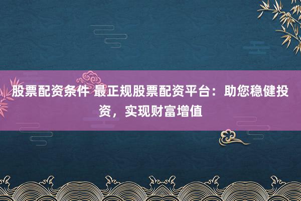 股票配资条件 最正规股票配资平台：助您稳健投资，实现财富增值