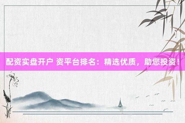 配资实盘开户 资平台排名:精选优质,助您投资!