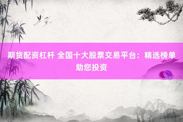 期货配资杠杆 全国十大股票交易平台：精选榜单助您投资