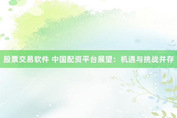 股票交易软件 中国配资平台展望:机遇与挑战并存