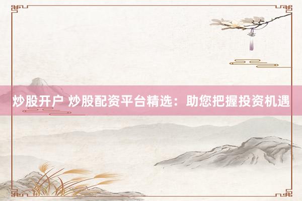 炒股开户 炒股配资平台精选：助您把握投资机遇