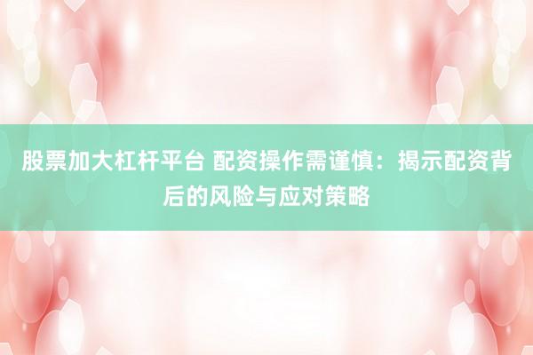 股票加大杠杆平台 配资操作需谨慎:揭示配资背后的风险与应对策略