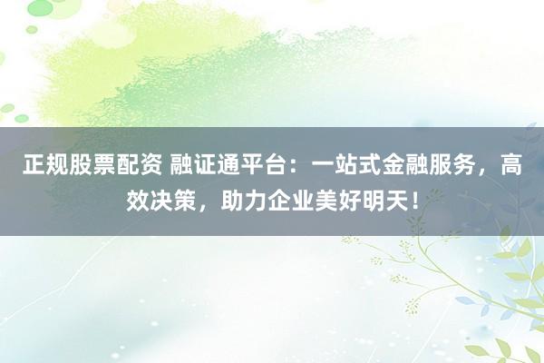 正规股票配资 融证通平台：一站式金融服务，高效决策，助力企业美好明天！