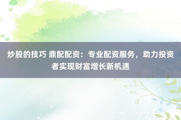 炒股的技巧 鼎配配资：专业配资服务，助力投资者实现财富增长新机遇