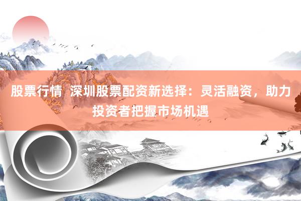 股票行情 深圳股票配资新选择:灵活融资,助力投资者把握市场机遇