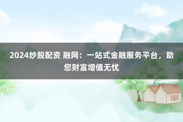 2024炒股配资 融网：一站式金融服务平台，助您财富增值无忧