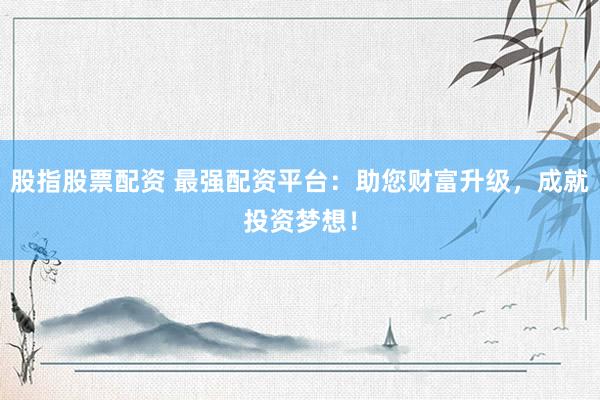 股指股票配资 最强配资平台:助您财富升级,成就投资梦想!