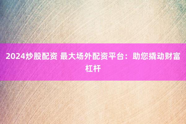 2024炒股配资 最大场外配资平台:助您撬动财富杠杆
