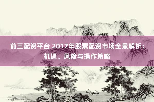 前三配资平台 2017年股票配资市场全景解析：机遇、风险与操作策略