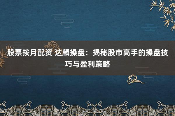股票按月配资 达麟操盘:揭秘股市高手的操盘技巧与盈利策略