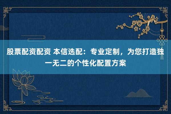 股票配资配资 本信选配：专业定制，为您打造独一无二的个性化配置方案