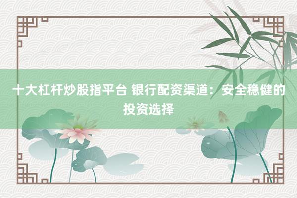 十大杠杆炒股指平台 银行配资渠道：安全稳健的投资选择