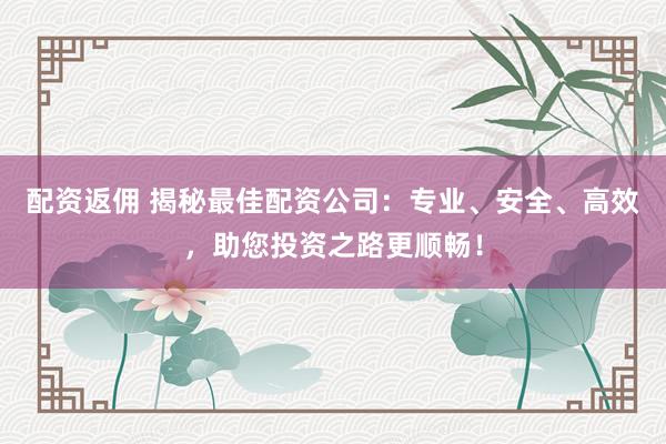 配资返佣 揭秘最佳配资公司:专业、安全、高效,助您投资之路更顺畅!