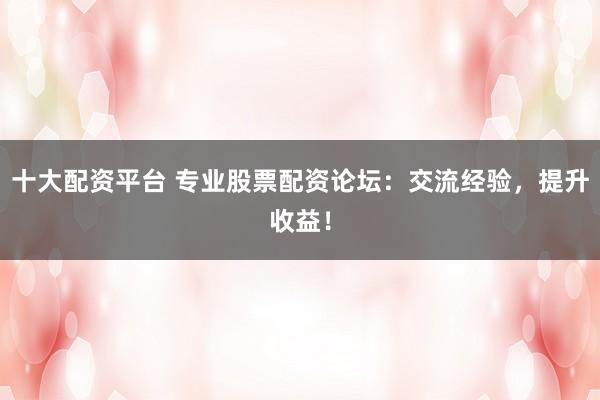 十大配资平台 专业股票配资论坛:交流经验,提升收益!