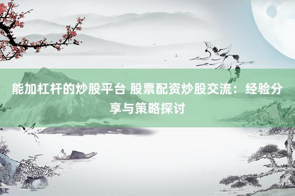 能加杠杆的炒股平台 股票配资炒股交流:经验分享与策略探讨