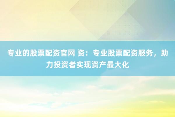 专业的股票配资官网 资：专业股票配资服务，助力投资者实现资产最大化