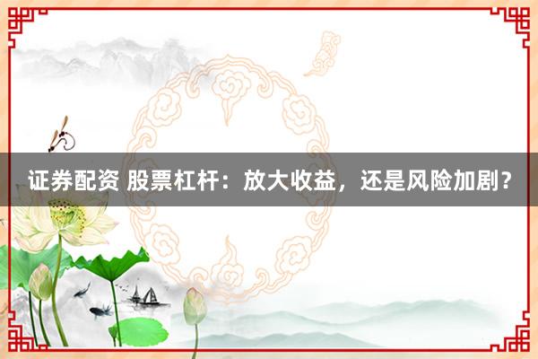 证券配资 股票杠杆：放大收益，还是风险加剧？
