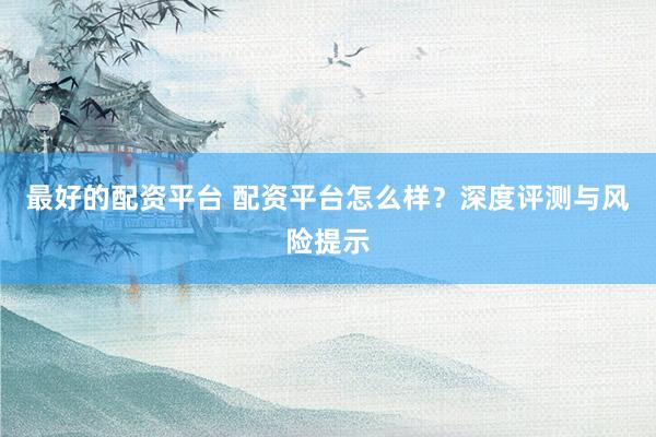 最好的配资平台 配资平台怎么样?深度评测与风险提示