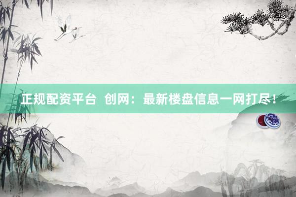 正规配资平台 创网:最新楼盘信息一网打尽!