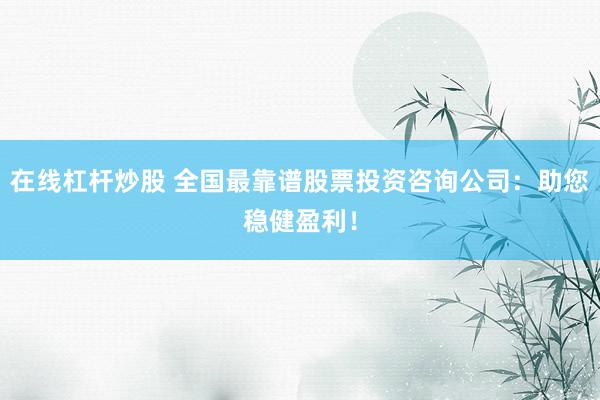在线杠杆炒股 全国最靠谱股票投资咨询公司：助您稳健盈利！