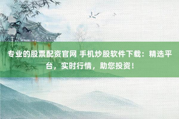 专业的股票配资官网 手机炒股软件下载：精选平台，实时行情，助您投资！