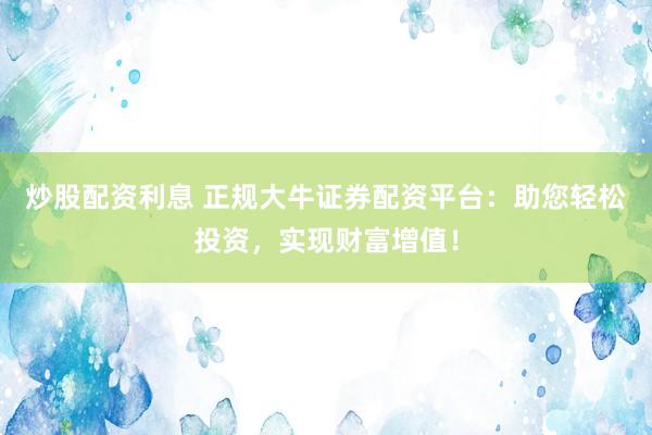 炒股配资利息 正规大牛证券配资平台：助您轻松投资，实现财富增值！