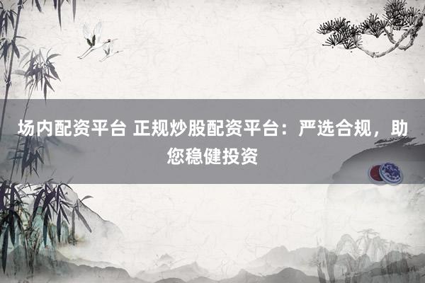 场内配资平台 正规炒股配资平台：严选合规，助您稳健投资