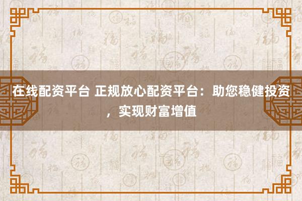 在线配资平台 正规放心配资平台：助您稳健投资，实现财富增值
