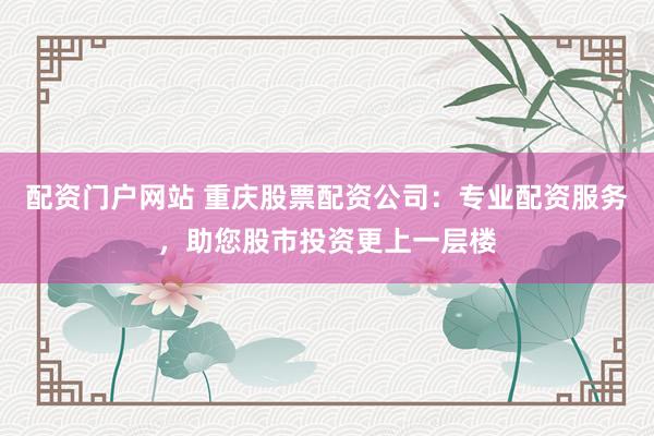 配资门户网站 重庆股票配资公司：专业配资服务，助您股市投资更上一层楼