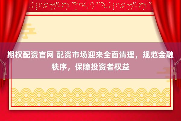 期权配资官网 配资市场迎来全面清理，规范金融秩序，保障投资者权益