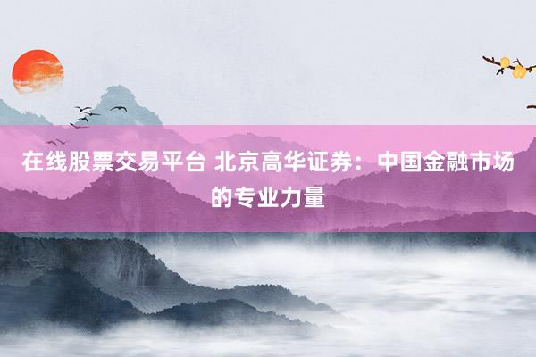 在线股票交易平台 北京高华证券：中国金融市场的专业力量