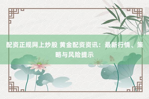 配资正规网上炒股 黄金配资资讯：最新行情、策略与风险提示