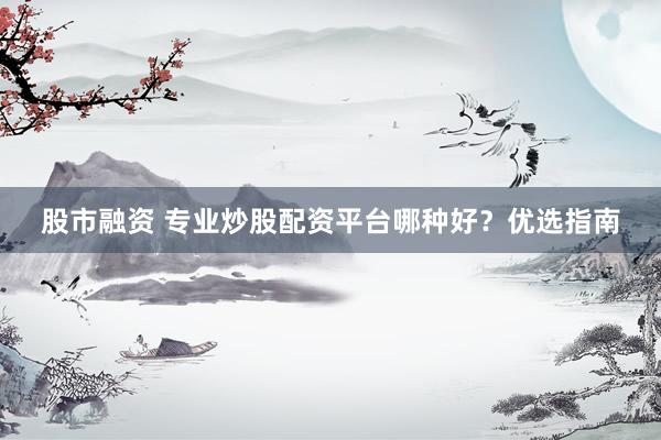 股市融资 专业炒股配资平台哪种好？优选指南