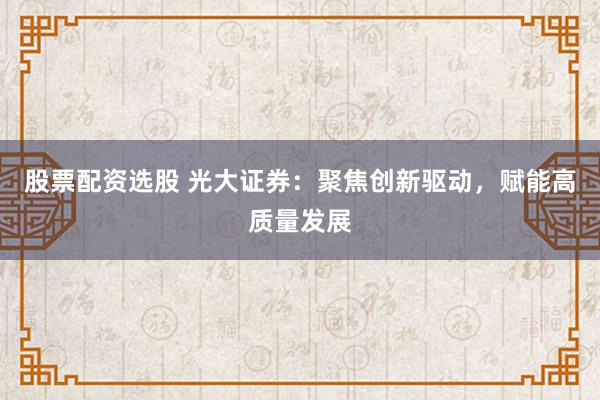 股票配资选股 光大证券:聚焦创新驱动,赋能高质量发展