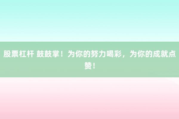 股票杠杆 鼓鼓掌！为你的努力喝彩，为你的成就点赞！