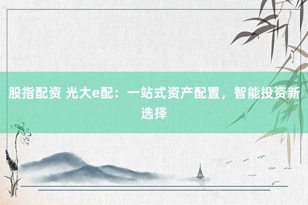 股指配资 光大e配：一站式资产配置，智能投资新选择