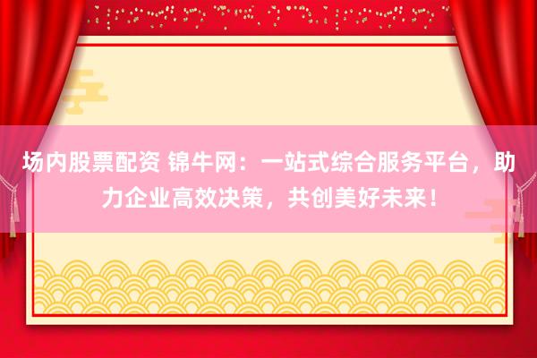 场内股票配资 锦牛网:一站式综合服务平台,助力企业高效决策,共创美好未来!
