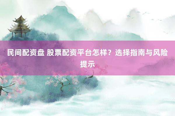民间配资盘 股票配资平台怎样?选择指南与风险提示