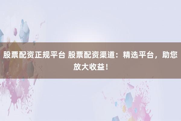 股票配资正规平台 股票配资渠道:精选平台,助您放大收益!