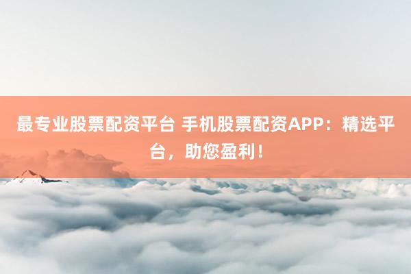 最专业股票配资平台 手机股票配资APP：精选平台，助您盈利！
