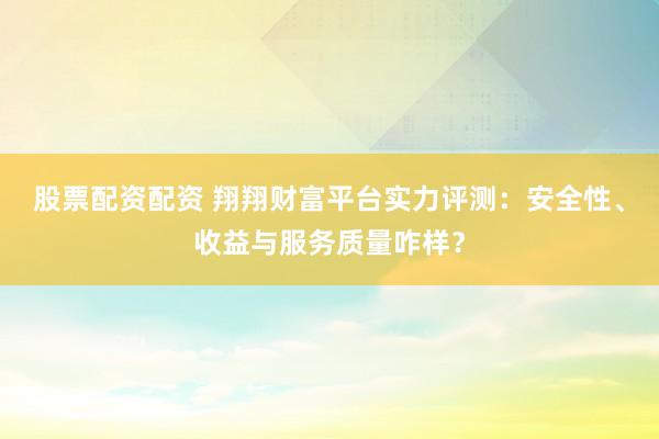 股票配资配资 翔翔财富平台实力评测：安全性、收益与服务质量咋样？
