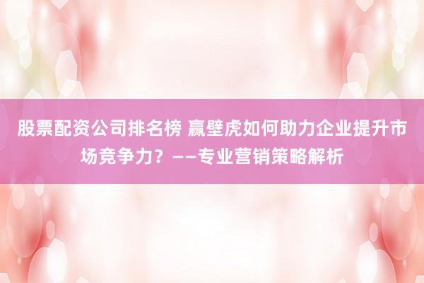 股票配资公司排名榜 赢壁虎如何助力企业提升市场竞争力？——专业营销策略解析