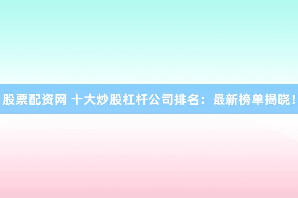 股票配资网 十大炒股杠杆公司排名：最新榜单揭晓！